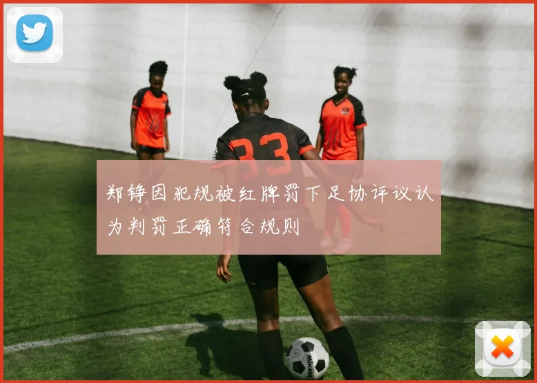 郑铮因犯规被红牌罚下足协评议认为判罚正确符合规则
