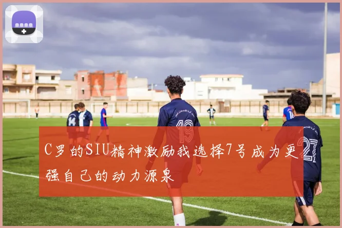 C罗的SIU精神激励我选择7号成为更强自己的动力源泉