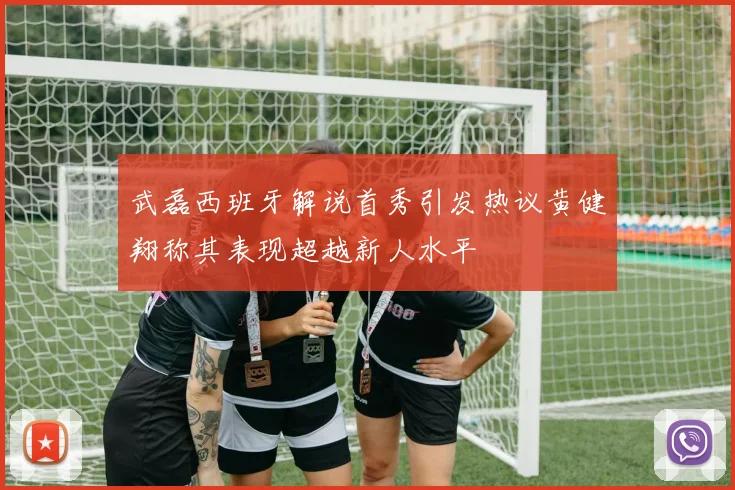 武磊西班牙解说首秀引发热议黄健翔称其表现超越新人水平