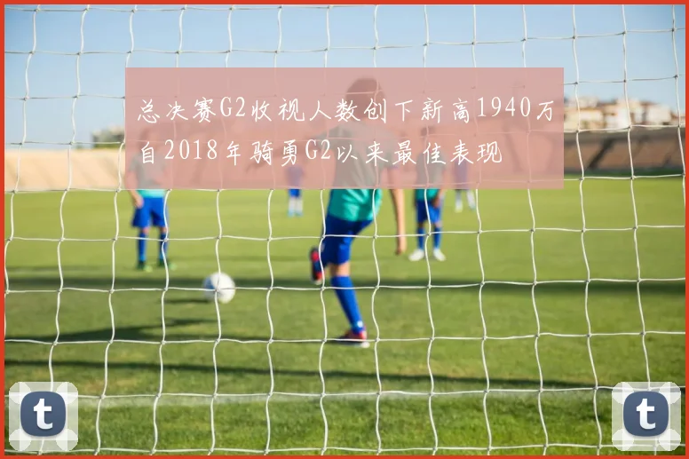 总决赛G2收视人数创下新高1940万自2018年骑勇G2以来最佳表现