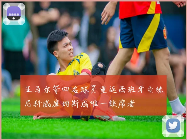 亚马尔等四名球员重返西班牙合练尼科威廉姆斯成唯一缺席者