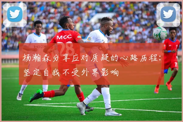 杨瀚森分享应对质疑的心路历程：坚定自我不受外界影响