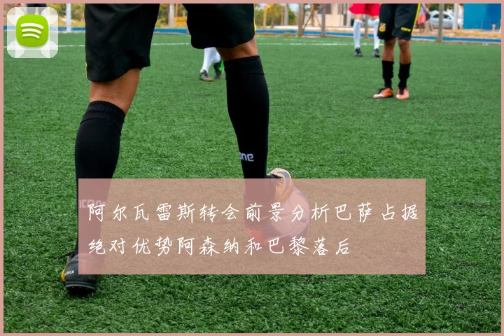 阿尔瓦雷斯转会前景分析巴萨占据绝对优势阿森纳和巴黎落后