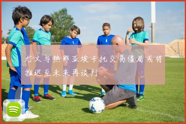 尤文与热那亚埃卡托交易僵局或将推迟至未来再谈判