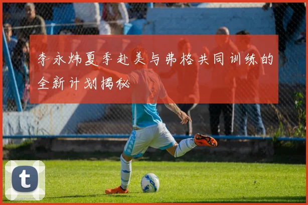 李永炜夏季赴美与弗格共同训练的全新计划揭秘