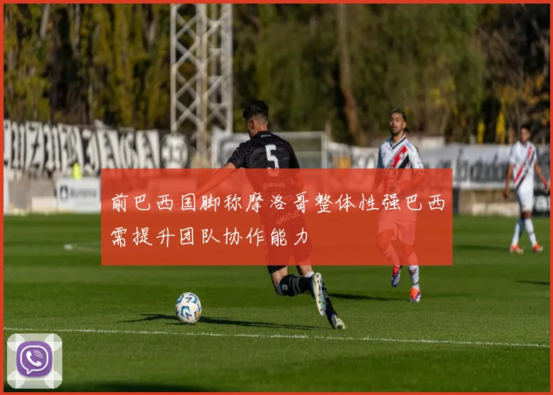 前巴西国脚称摩洛哥整体性强巴西需提升团队协作能力