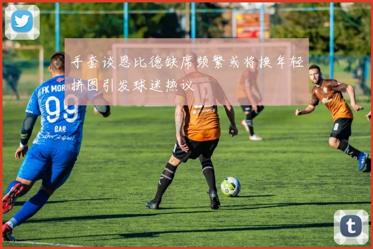 手套谈恩比德缺席频繁或将换年轻拼图引发球迷热议
