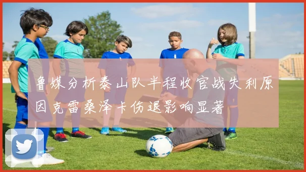 鲁媒分析泰山队半程收官战失利原因克雷桑泽卡伤退影响显著