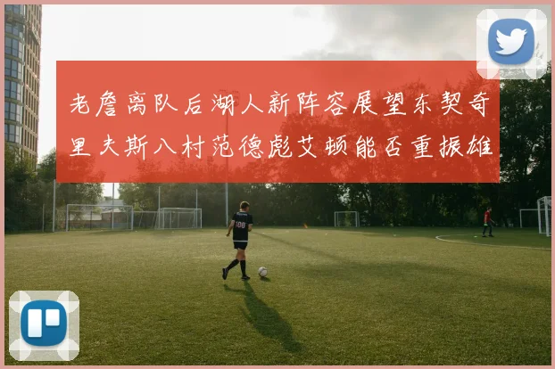 老詹离队后湖人新阵容展望东契奇里夫斯八村范德彪艾顿能否重振雄风