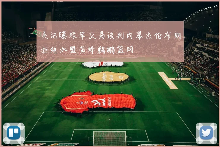 美记曝绿军交易谈判内幕杰伦布朗拒绝加盟黄蜂鹈鹕篮网