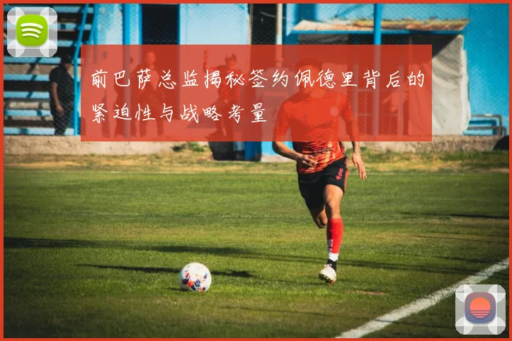前巴萨总监揭秘签约佩德里背后的紧迫性与战略考量