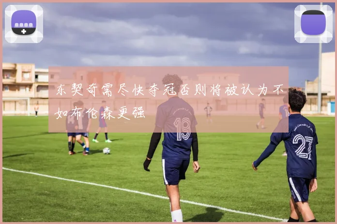 东契奇需尽快夺冠否则将被认为不如布伦森更强
